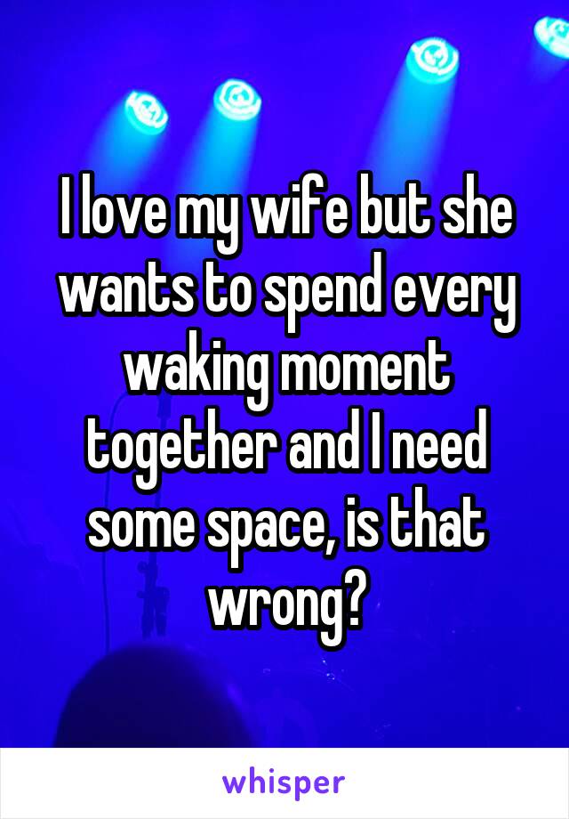 I love my wife but she wants to spend every waking moment together and I need some space, is that wrong?