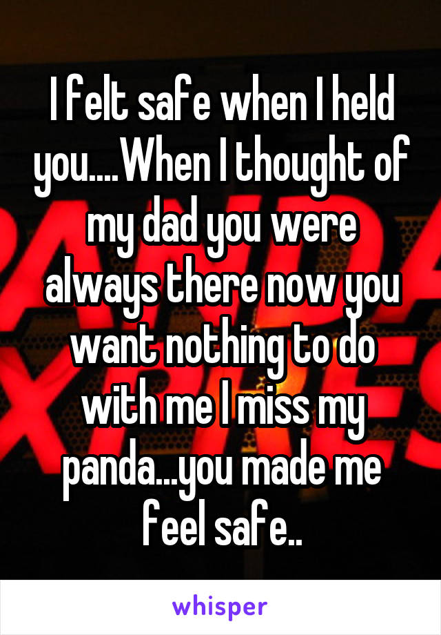 I felt safe when I held you....When I thought of my dad you were always there now you want nothing to do with me I miss my panda...you made me feel safe..