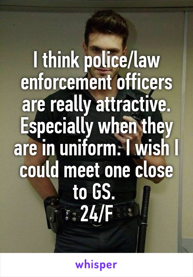 I think police/law enforcement officers are really attractive. Especially when they are in uniform. I wish I could meet one close to GS. 
24/F