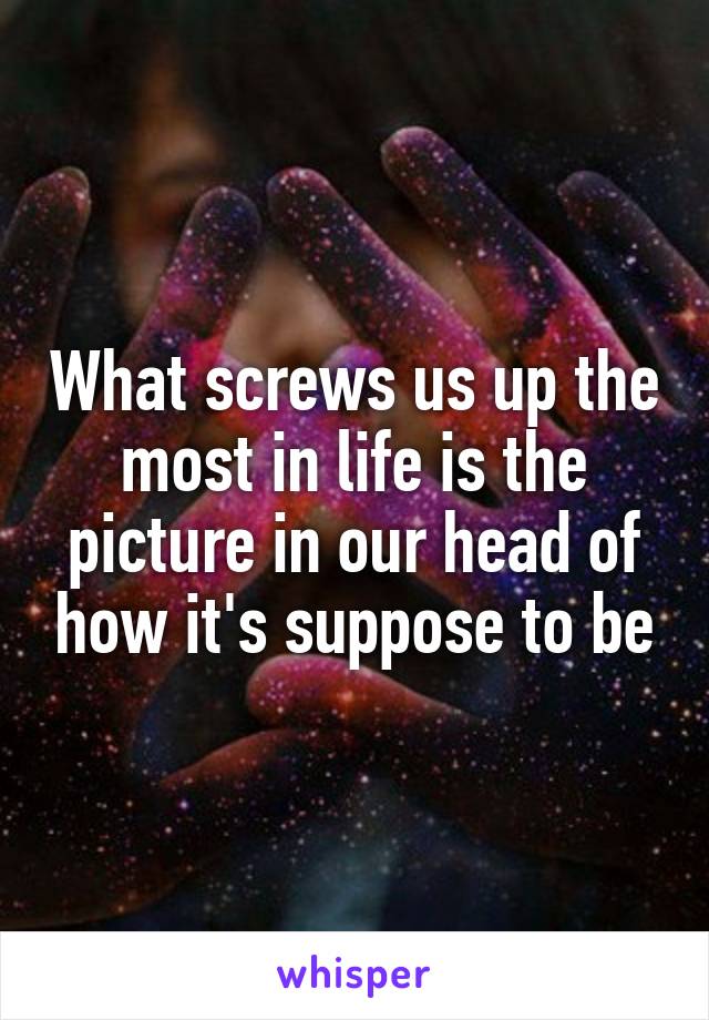 What screws us up the most in life is the picture in our head of how it's suppose to be