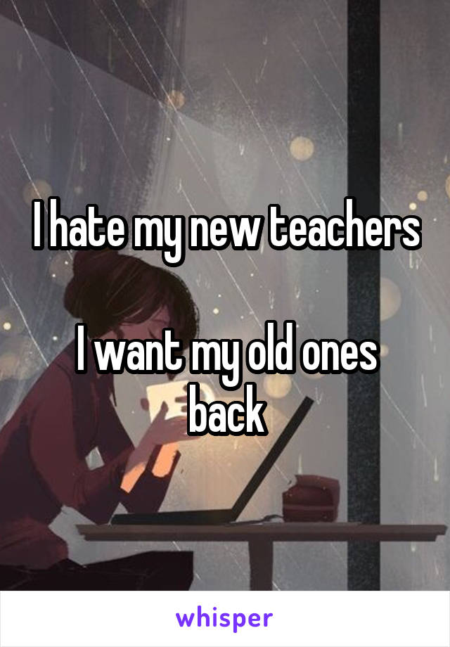 I hate my new teachers 
I want my old ones back