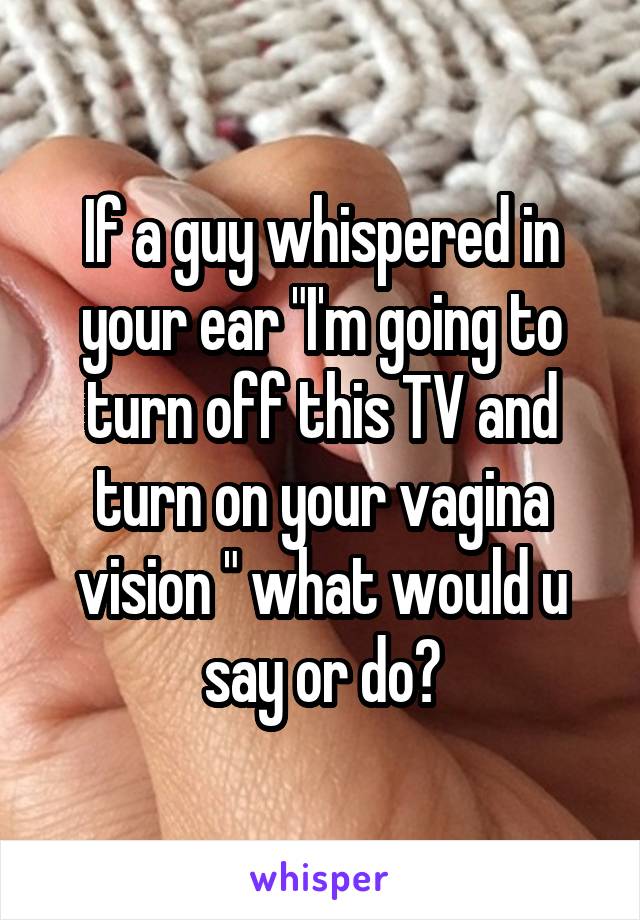 If a guy whispered in your ear "I'm going to turn off this TV and turn on your vagina vision " what would u say or do?