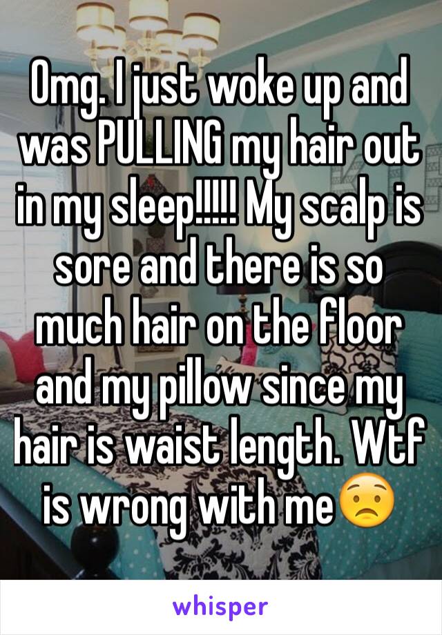 Omg. I just woke up and was PULLING my hair out in my sleep!!!!! My scalp is sore and there is so much hair on the floor and my pillow since my hair is waist length. Wtf is wrong with me😟