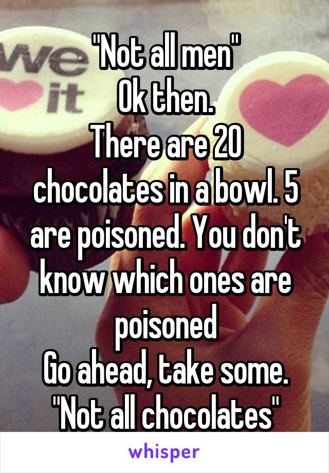 "Not all men"
Ok then.
There are 20 chocolates in a bowl. 5 are poisoned. You don't know which ones are poisoned
Go ahead, take some.
"Not all chocolates"