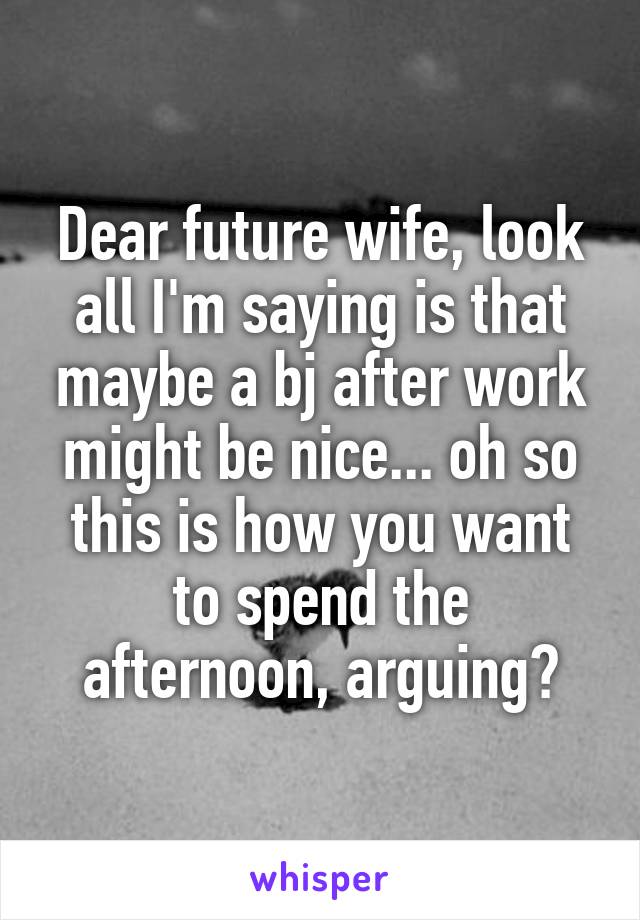 Dear future wife, look all I'm saying is that maybe a bj after work might be nice... oh so this is how you want to spend the afternoon, arguing?