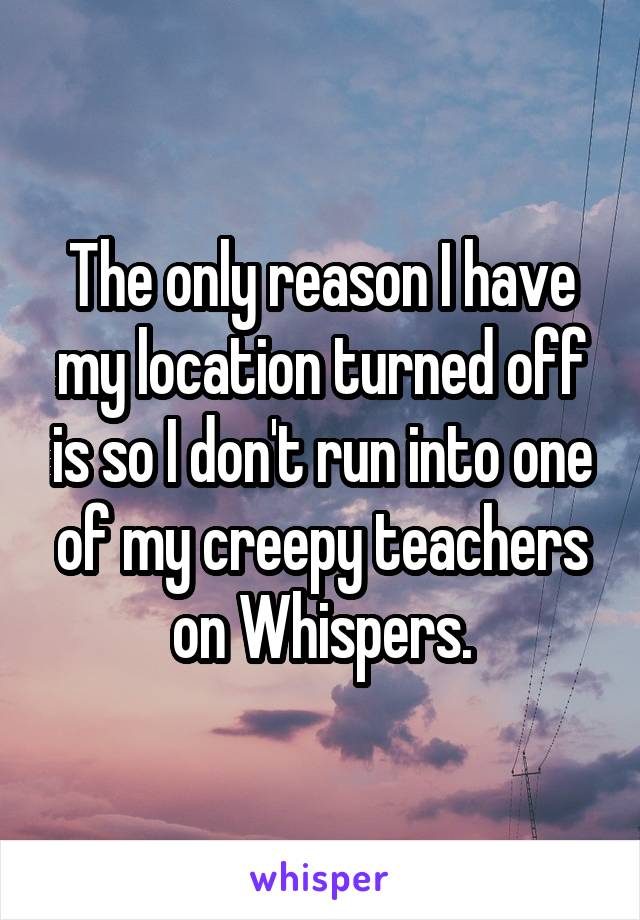 The only reason I have my location turned off is so I don't run into one of my creepy teachers on Whispers.