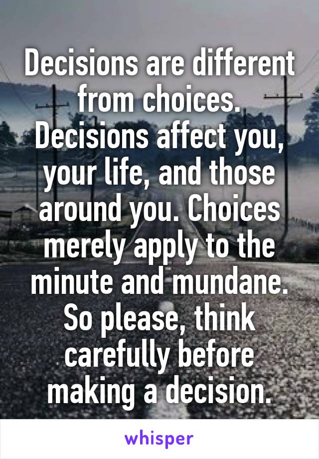 Decisions are different from choices. Decisions affect you, your life, and those around you. Choices merely apply to the minute and mundane. So please, think carefully before making a decision.