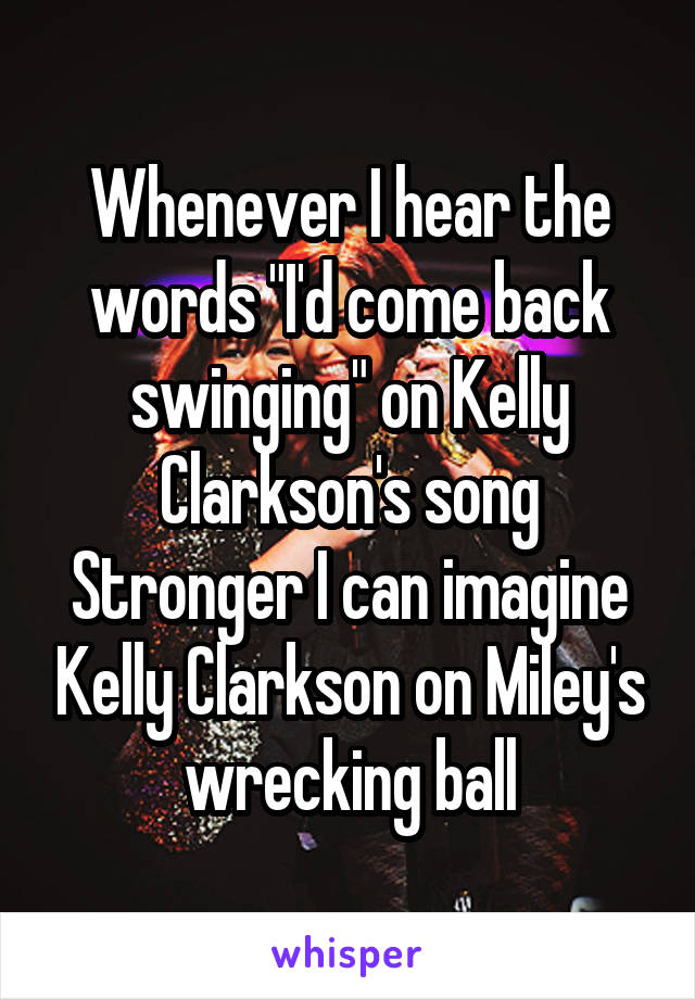 Whenever I hear the words "I'd come back swinging" on Kelly Clarkson's song Stronger I can imagine Kelly Clarkson on Miley's wrecking ball