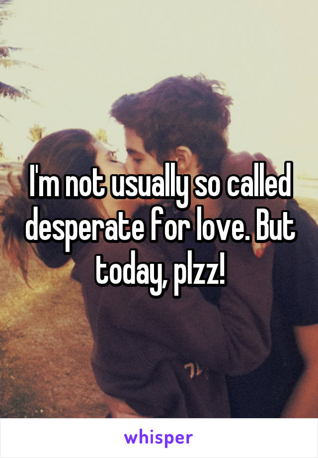 I'm not usually so called desperate for love. But today, plzz!