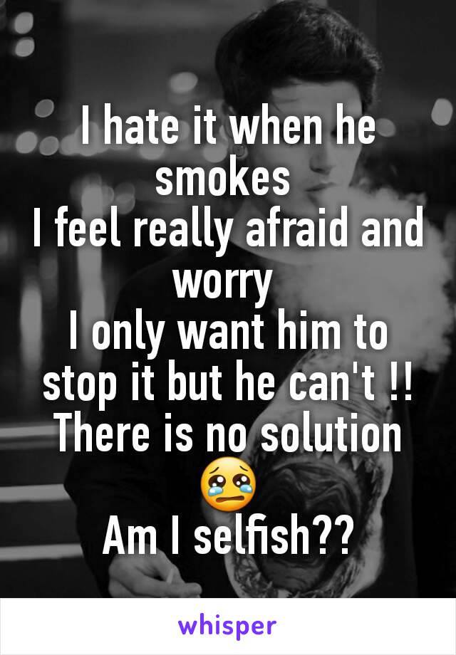 I hate it when he smokes 
I feel really afraid and worry 
I only want him to stop it but he can't !!
There is no solution 😢
Am I selfish??
