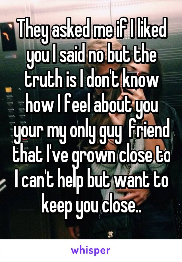 They asked me if I liked you I said no but the truth is I don't know how I feel about you your my only guy  friend that I've grown close to I can't help but want to keep you close..
