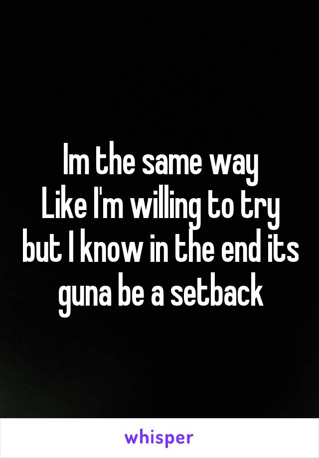 Im the same way
Like I'm willing to try but I know in the end its guna be a setback