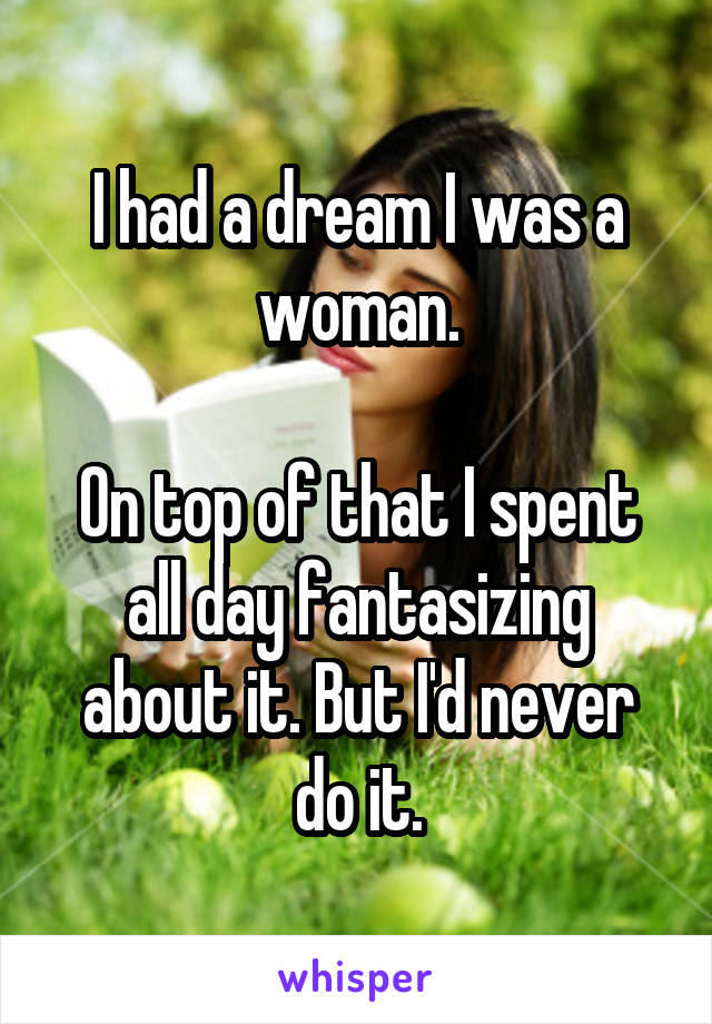 I had a dream I was a woman.

On top of that I spent all day fantasizing about it. But I'd never do it.