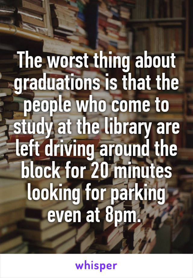 The worst thing about graduations is that the people who come to study at the library are left driving around the block for 20 minutes looking for parking even at 8pm. 