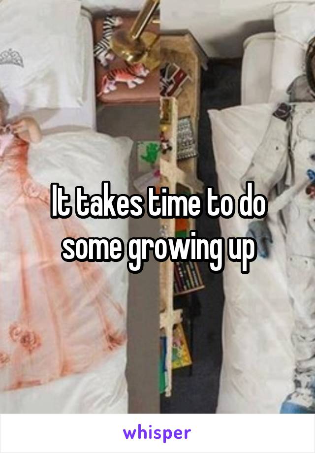 It takes time to do some growing up