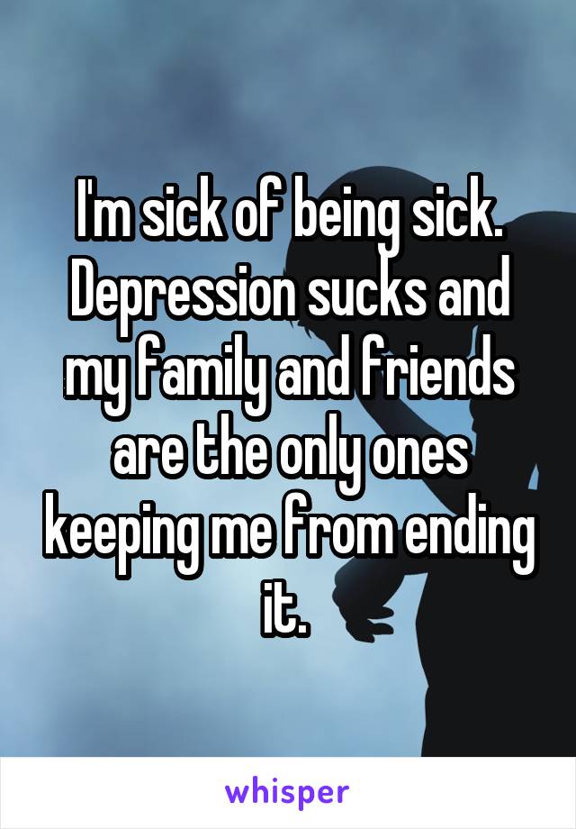 I'm sick of being sick. Depression sucks and my family and friends are the only ones keeping me from ending it. 