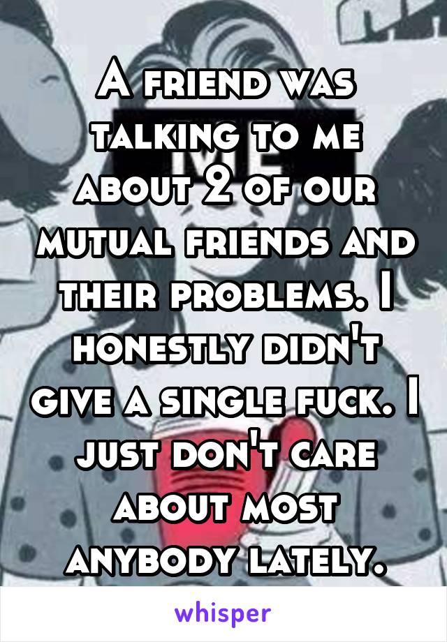 A friend was talking to me about 2 of our mutual friends and their problems. I honestly didn't give a single fuck. I just don't care about most anybody lately.