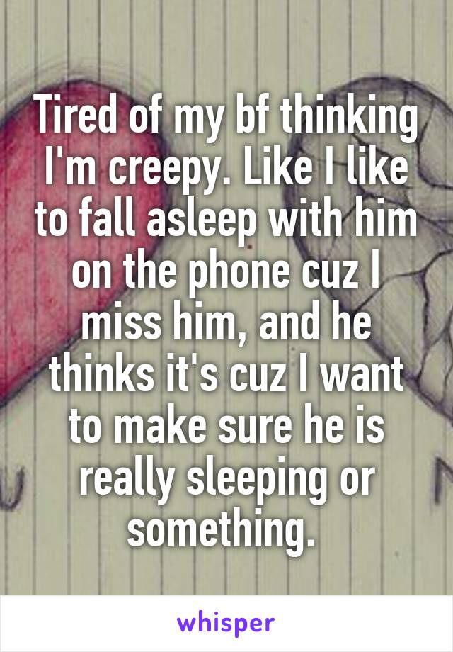 Tired of my bf thinking I'm creepy. Like I like to fall asleep with him on the phone cuz I miss him, and he thinks it's cuz I want to make sure he is really sleeping or something. 