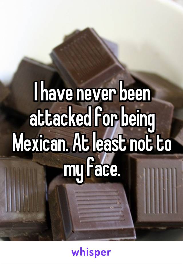 I have never been attacked for being Mexican. At least not to my face.