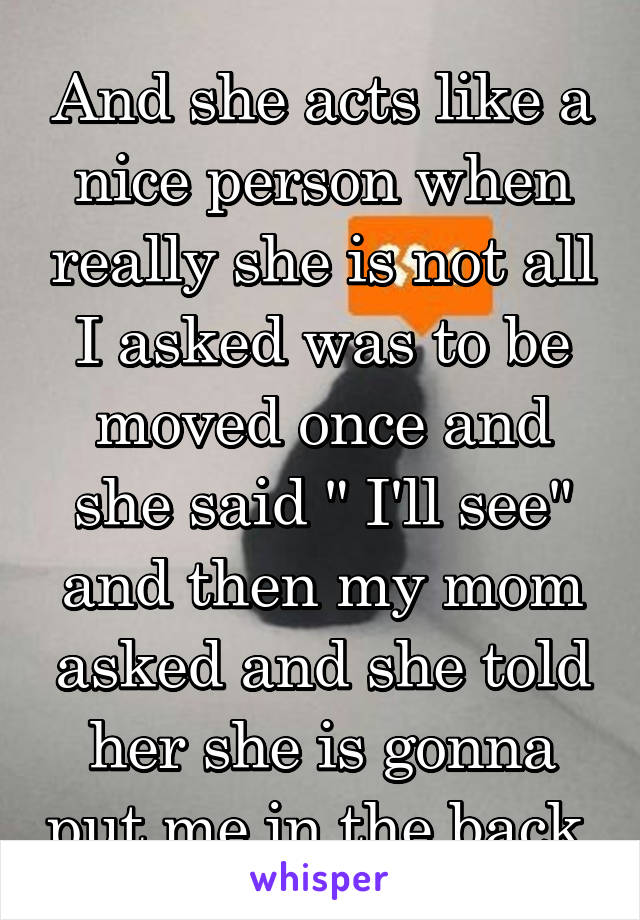 And she acts like a nice person when really she is not all I asked was to be moved once and she said " I'll see" and then my mom asked and she told her she is gonna put me in the back 