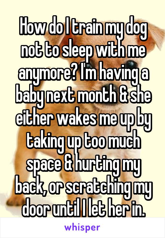 How do I train my dog not to sleep with me anymore? I'm having a baby next month & she either wakes me up by taking up too much space & hurting my back, or scratching my door until I let her in.