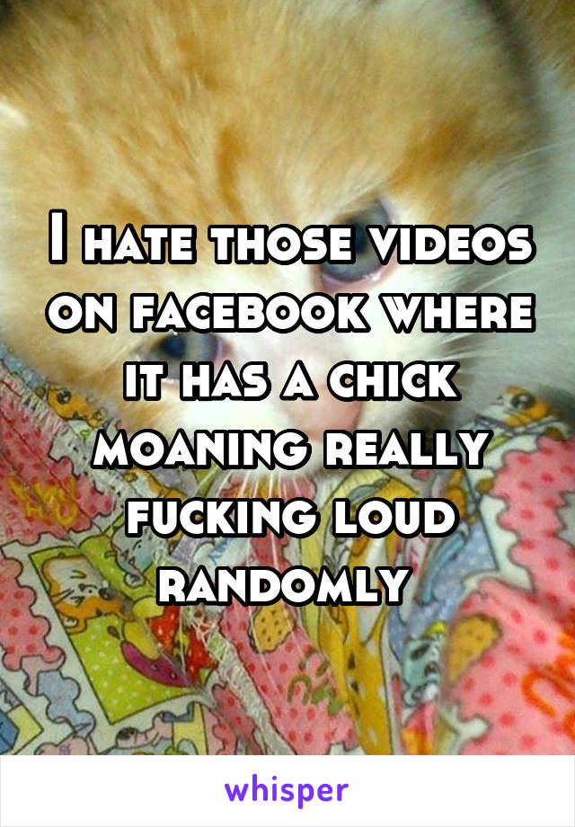 I hate those videos on facebook where it has a chick moaning really fucking loud randomly 