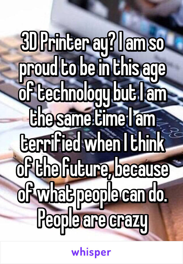 3D Printer ay? I am so proud to be in this age of technology but I am the same time I am terrified when I think of the future, because of what people can do. People are crazy