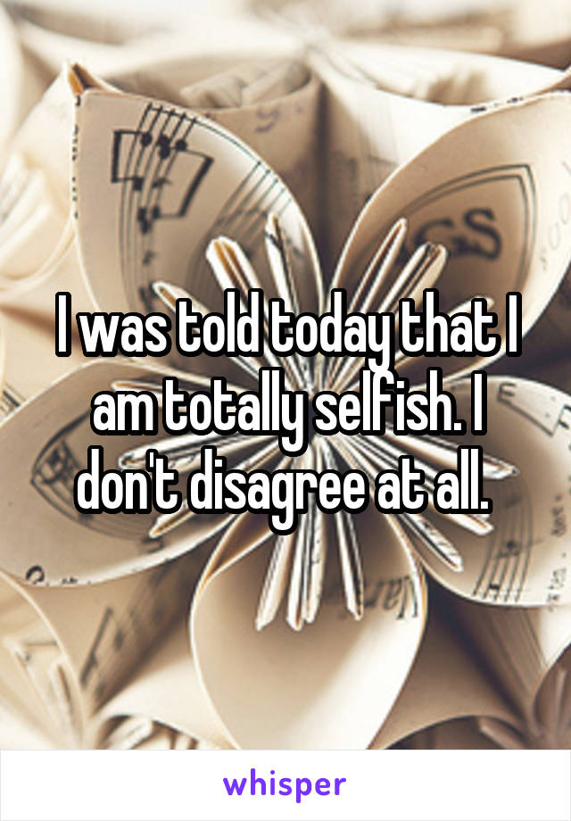 I was told today that I am totally selfish. I don't disagree at all. 