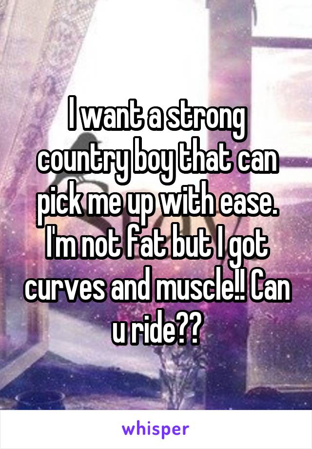 I want a strong country boy that can pick me up with ease. I'm not fat but I got curves and muscle!! Can u ride??