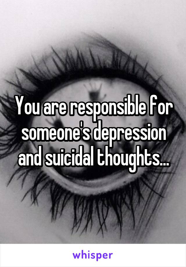 You are responsible for someone's depression and suicidal thoughts...