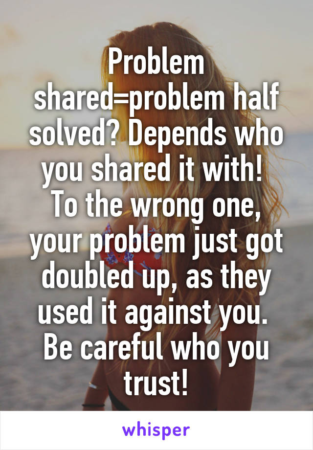 Problem shared=problem half solved? Depends who you shared it with! 
To the wrong one, your problem just got doubled up, as they used it against you. 
Be careful who you trust!