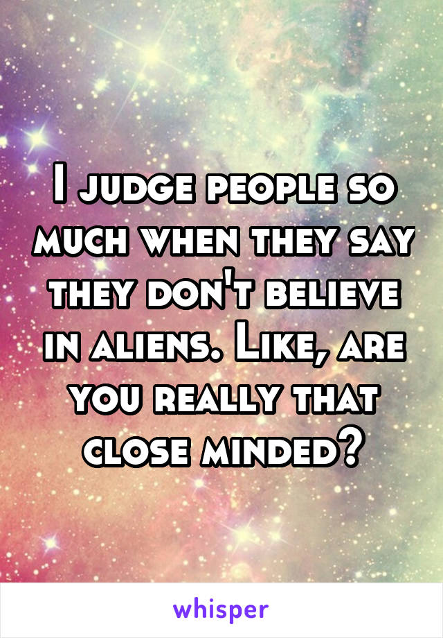 I judge people so much when they say they don't believe in aliens. Like, are you really that close minded?