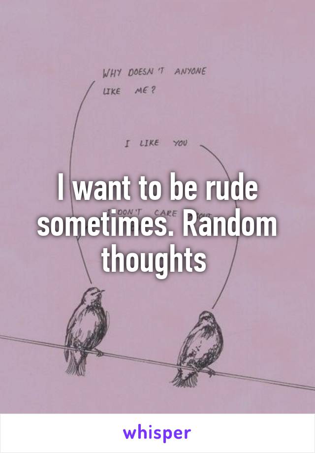 I want to be rude sometimes. Random thoughts 