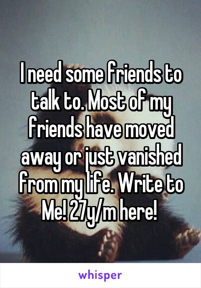 I need some friends to talk to. Most of my friends have moved away or just vanished from my life. Write to Me! 27y/m here! 