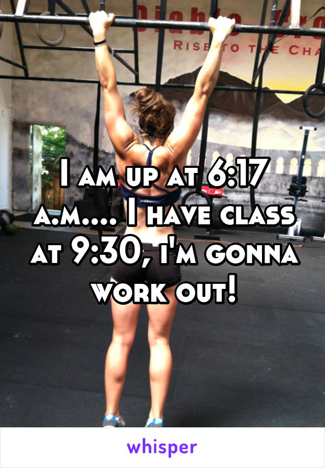 I am up at 6:17 a.m.... I have class at 9:30, i'm gonna work out!