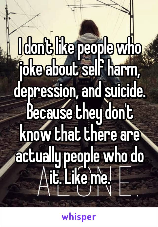 I don't like people who joke about self harm, depression, and suicide. Because they don't know that there are actually people who do it. Like me.