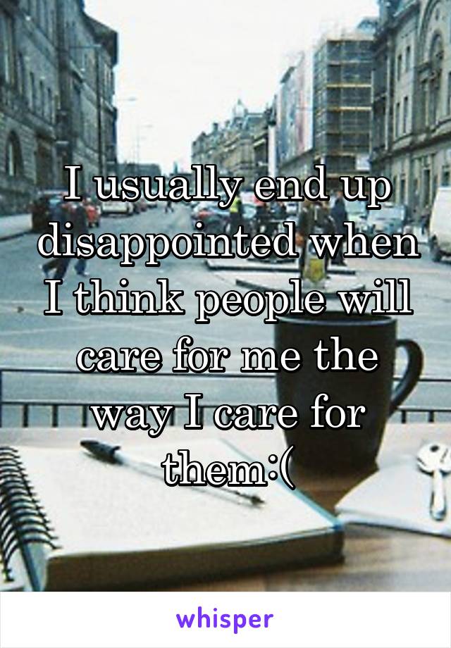 I usually end up disappointed when I think people will care for me the way I care for them:(