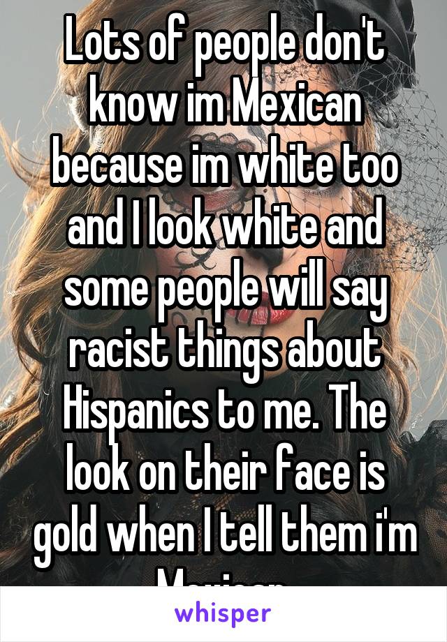 Lots of people don't know im Mexican because im white too and I look white and some people will say racist things about Hispanics to me. The look on their face is gold when I tell them i'm Mexican.