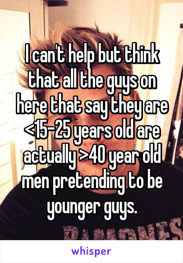 I can't help but think that all the guys on here that say they are <15-25 years old are actually >40 year old men pretending to be younger guys.