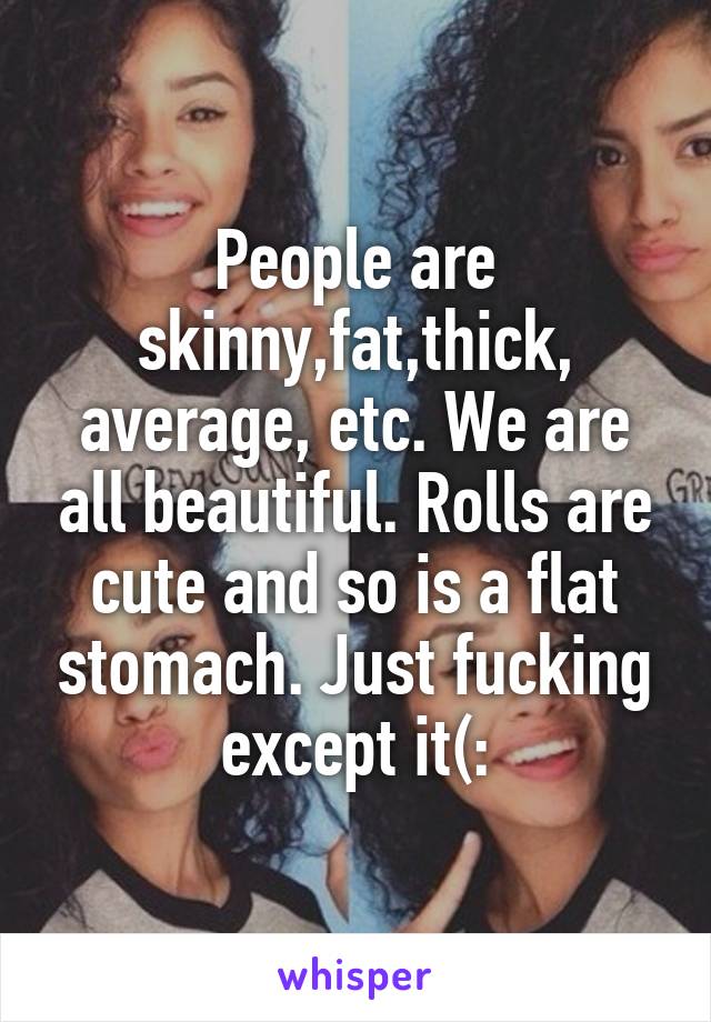 People are skinny,fat,thick, average, etc. We are all beautiful. Rolls are cute and so is a flat stomach. Just fucking except it(: