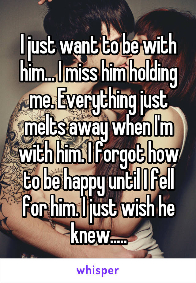 I just want to be with him... I miss him holding me. Everything just melts away when I'm with him. I forgot how to be happy until I fell for him. I just wish he knew.....