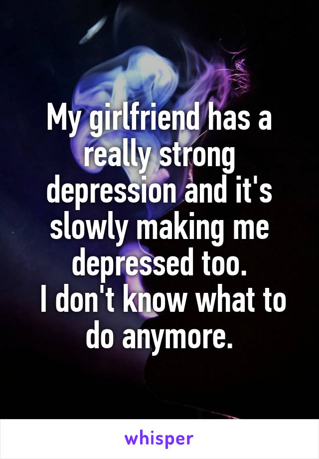 My girlfriend has a really strong depression and it's slowly making me depressed too.
 I don't know what to do anymore.