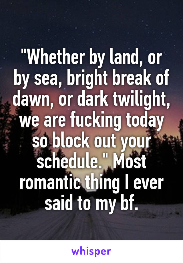 "Whether by land, or by sea, bright break of dawn, or dark twilight, we are fucking today so block out your schedule." Most romantic thing I ever said to my bf.