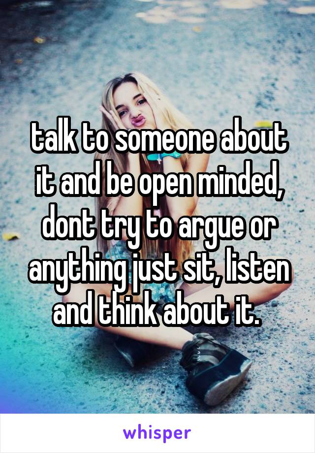 talk to someone about it and be open minded, dont try to argue or anything just sit, listen and think about it. 