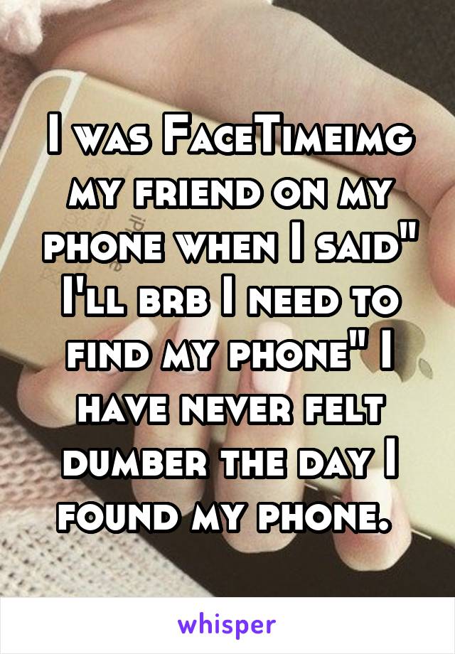 I was FaceTimeimg my friend on my phone when I said" I'll brb I need to find my phone" I have never felt dumber the day I found my phone. 