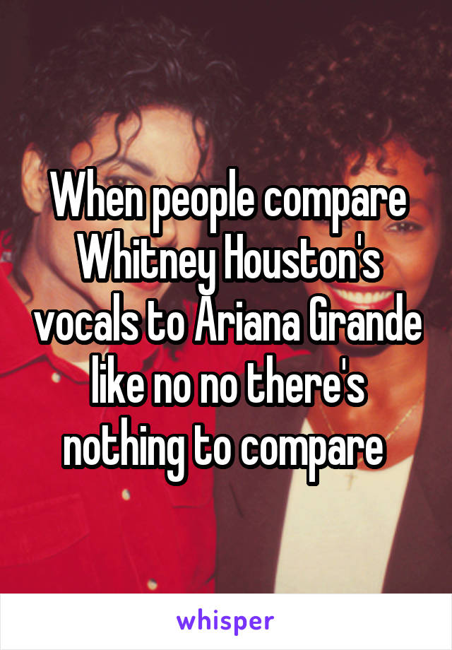 When people compare Whitney Houston's vocals to Ariana Grande like no no there's nothing to compare 