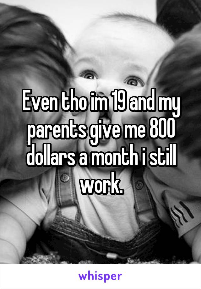 Even tho im 19 and my parents give me 800 dollars a month i still work.