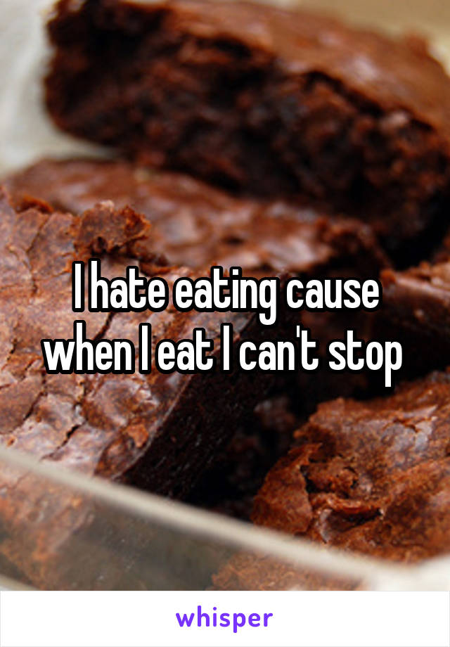 I hate eating cause when I eat I can't stop 