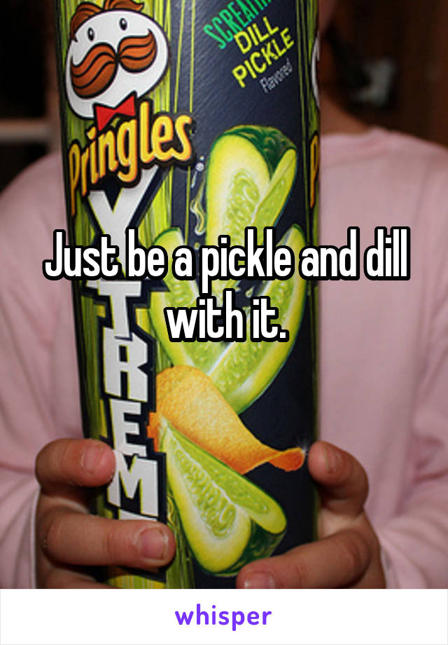 Just be a pickle and dill with it.
