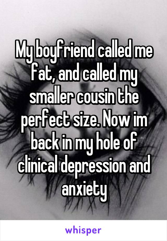 My boyfriend called me fat, and called my smaller cousin the perfect size. Now im back in my hole of clinical depression and anxiety